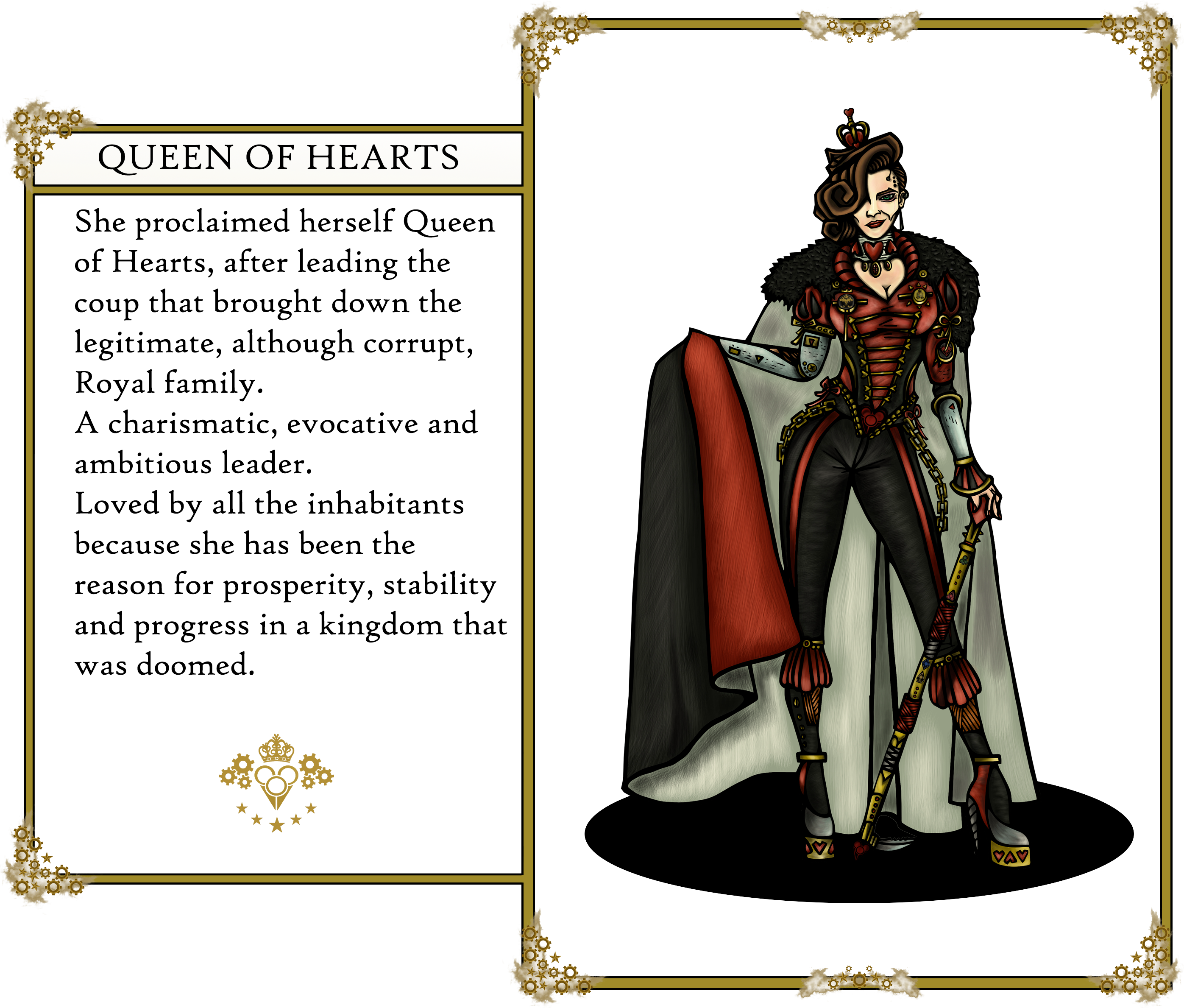 The Oz's tales. Queen of Hearts: 
                        She proclaimed herself Queen of Hearts, after leading the coup that brought down the legitimate, although corrupt, Royal family. 
                        A charismatic, evocative and ambitious leader. Loved by all the inhabitants because she has been the reason for prosperity, 
                        stability and progress in a kingdom that was doomed.