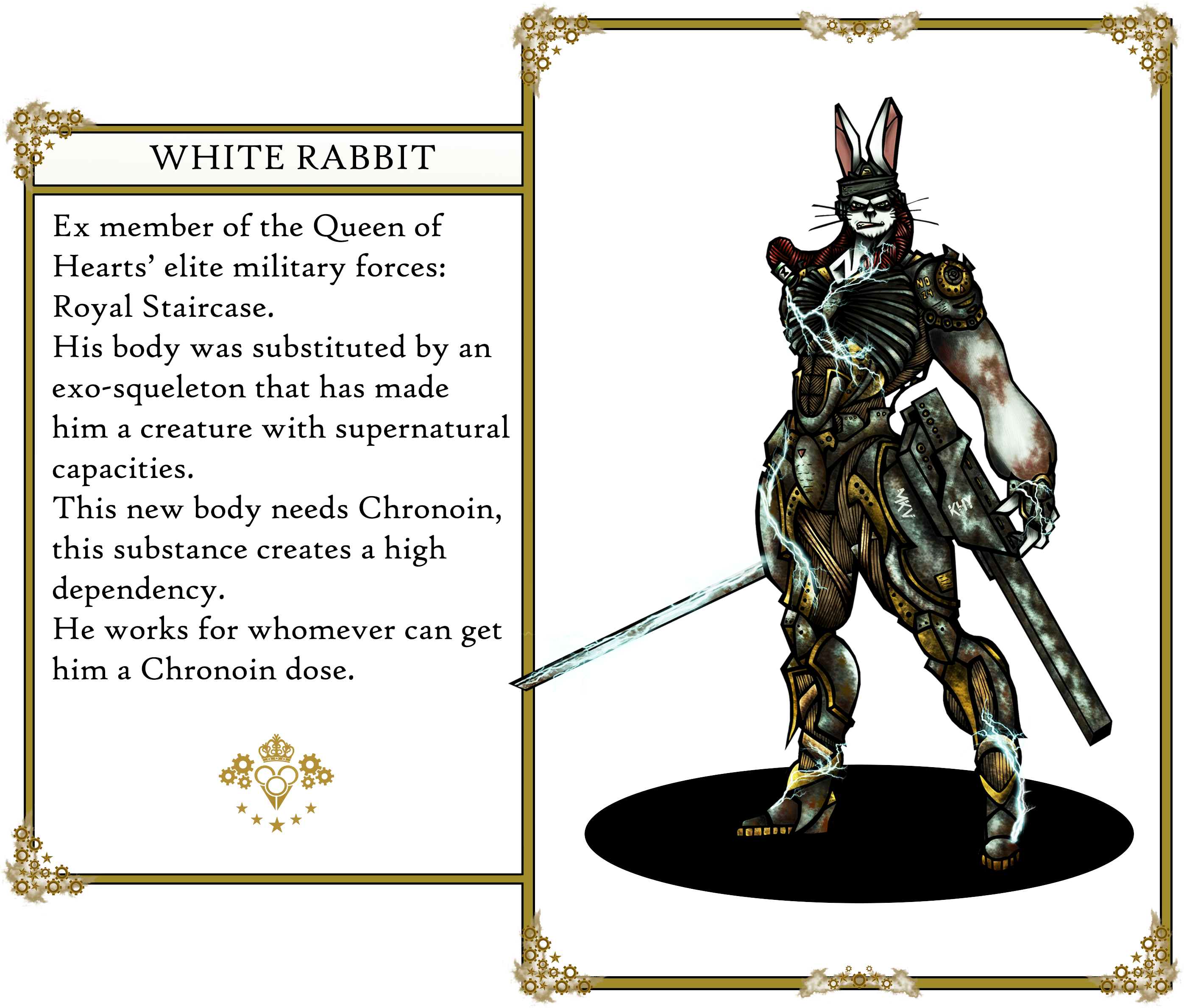 The Oz's tales. White Rabbit: 
                        Ex member of the Queen of Hearts’ elite military forces: Royal Staircase. 
                        His body was substituted by an exo-squeleton that has made him a creature with supernatural capacities. 
                        This new body needs Chronoin, this substance creates a high dependency. He works for whomever can get him a Chronoin dose.