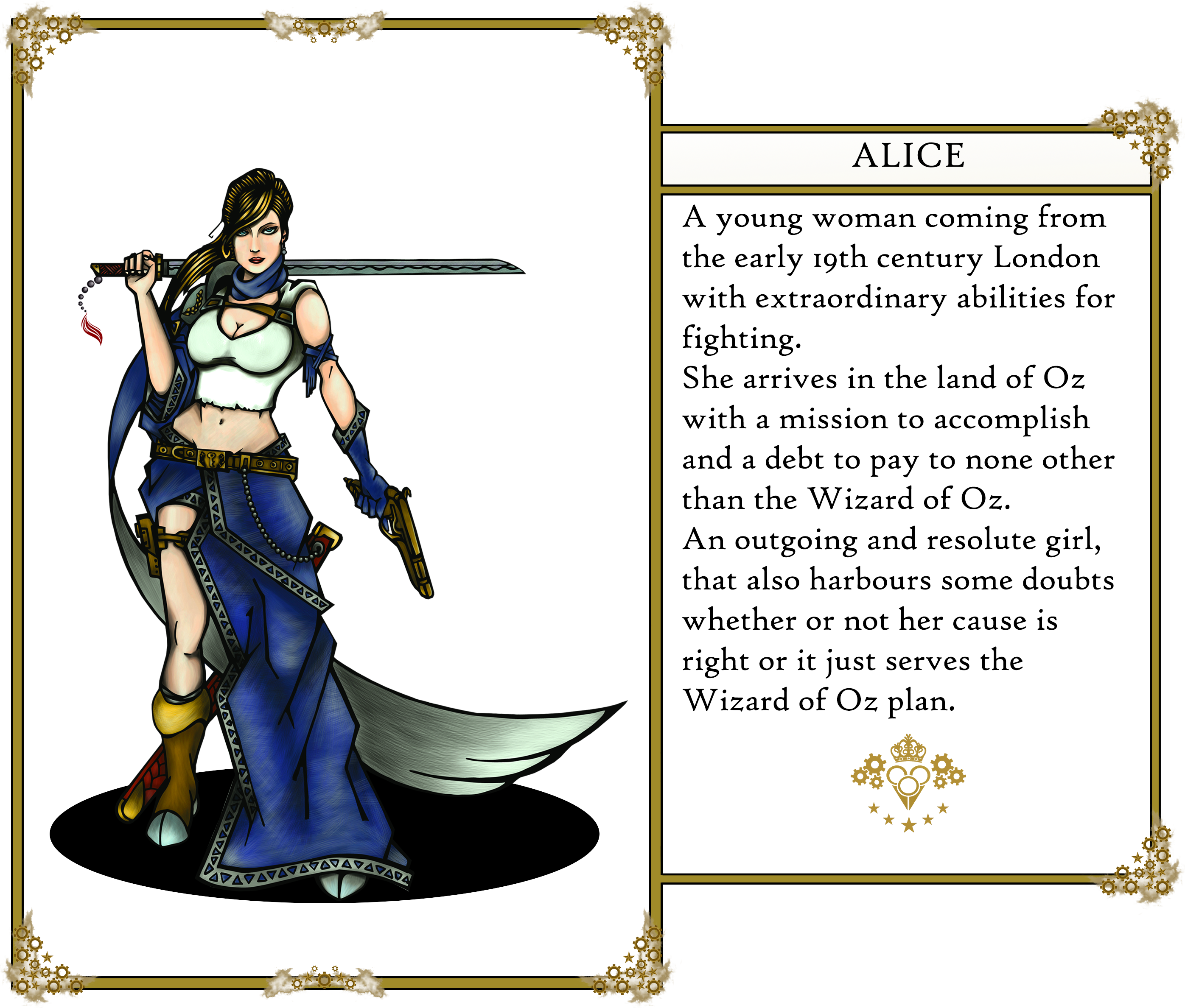 The Oz's tales. Alice: 
                        A young woman coming from the early 19th century London with extraordinary abilities for fighting. 
                        She arrives in the land of Oz with a mission to accomplish and a debt to pay to none other than the Wizard of Oz. 
                        An outgoing and resolute girl, that also harbours some doubts whether or not her cause is right or it just serves the Wizard of Oz plan.